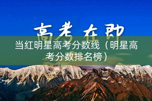 当红明星高考分数线（明星高考分数排名榜）