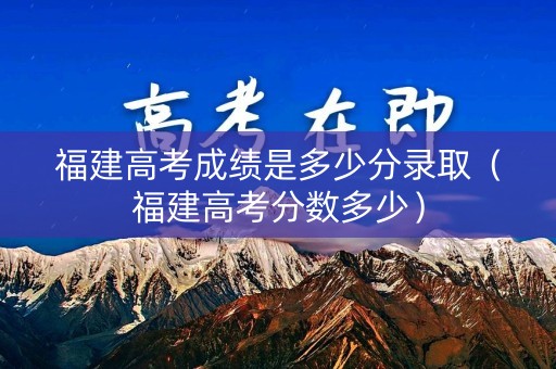 福建高考成绩是多少分录取（福建高考分数多少）