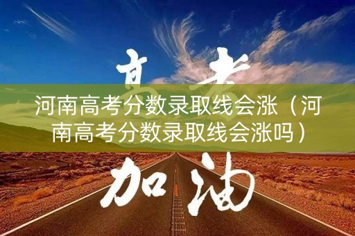 河南高考分数录取线会涨（河南高考分数录取线会涨吗）
