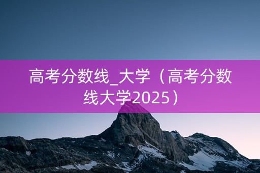 高考分数线_大学（高考分数线大学2025）