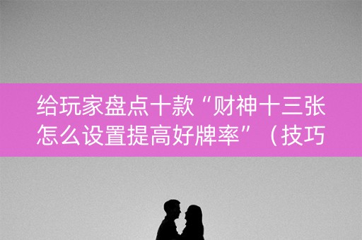 给玩家盘点十款“财神十三张怎么设置提高好牌率”（技巧和打好牌方法)