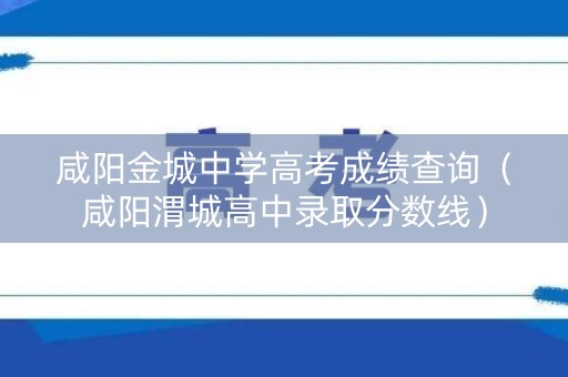 咸阳金城中学高考成绩查询（咸阳渭城高中录取分数线）