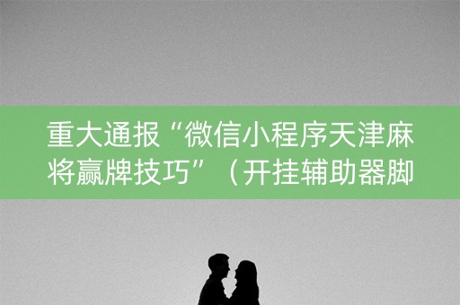重大通报“微信小程序天津麻将赢牌技巧”（开挂辅助器脚本)
