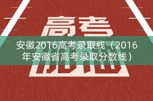 安徽2016高考录取线（2016年安徽省高考录取分数线）