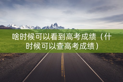 啥时候可以看到高考成绩（什时候可以查高考成绩）