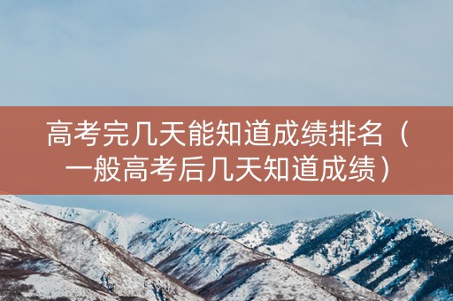 高考完几天能知道成绩排名（一般高考后几天知道成绩）