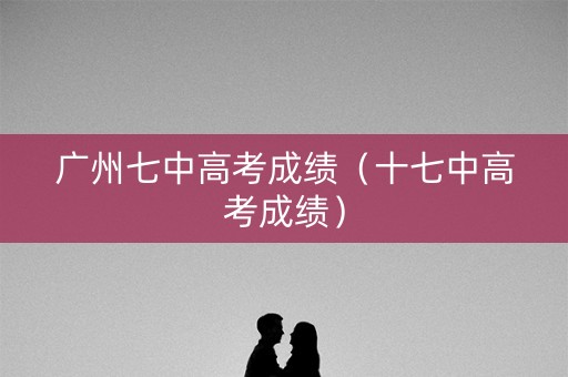 广州七中高考成绩（十七中高考成绩）
