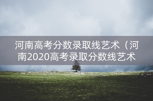 河南高考分数录取线艺术（河南2020高考录取分数线艺术）
