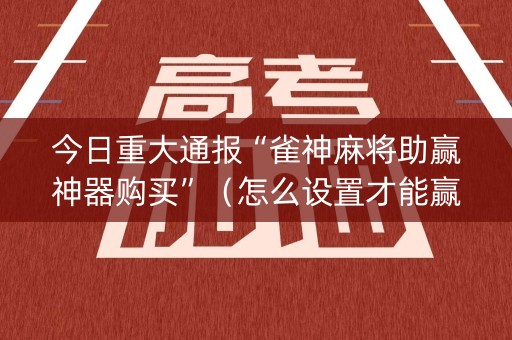 今日重大通报“雀神麻将助赢神器购买”（怎么设置才能赢)