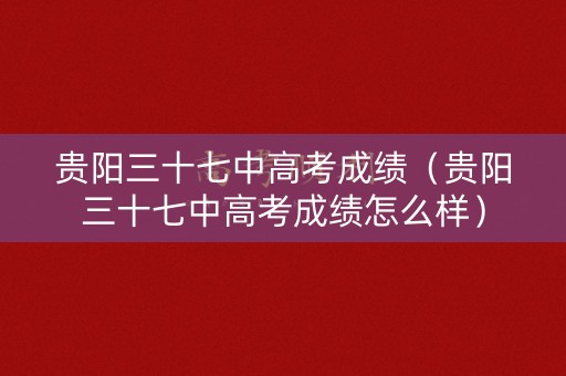 贵阳三十七中高考成绩（贵阳三十七中高考成绩怎么样）