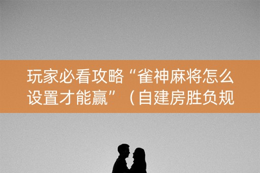 玩家必看攻略“雀神麻将怎么设置才能赢”（自建房胜负规律)