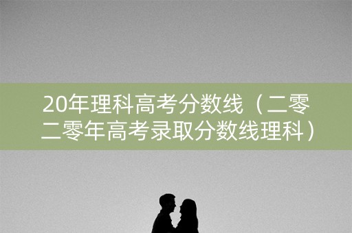 20年理科高考分数线（二零二零年高考录取分数线理科）