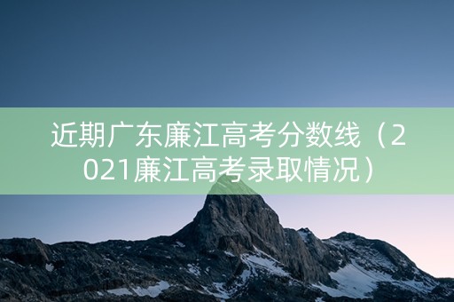 近期广东廉江高考分数线（2021廉江高考录取情况）