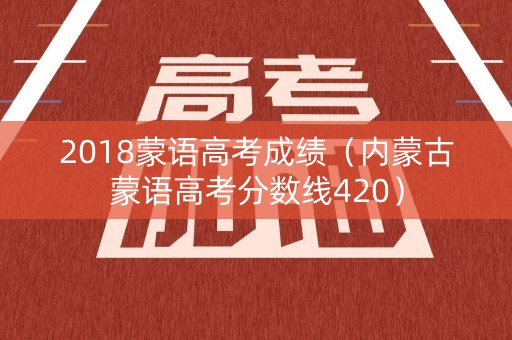 2018蒙语高考成绩（内蒙古蒙语高考分数线420）
