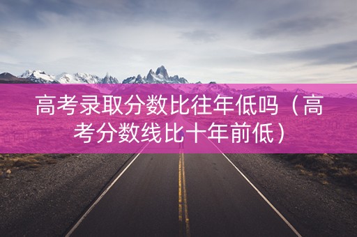 高考录取分数比往年低吗（高考分数线比十年前低）