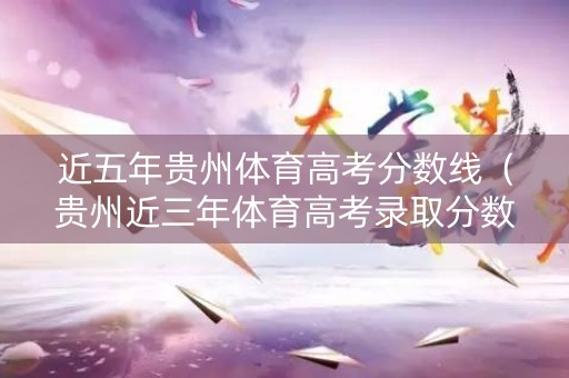 近五年贵州体育高考分数线（贵州近三年体育高考录取分数线）