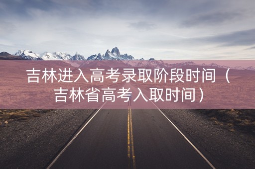吉林进入高考录取阶段时间（吉林省高考入取时间）
