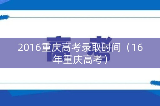 2016重庆高考录取时间（16年重庆高考）