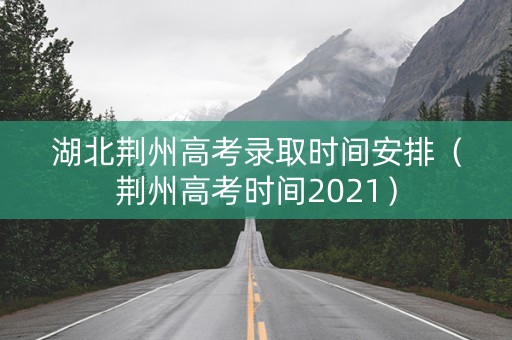 湖北荆州高考录取时间安排（荆州高考时间2021）