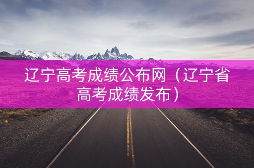 辽宁高考成绩公布网（辽宁省高考成绩发布）