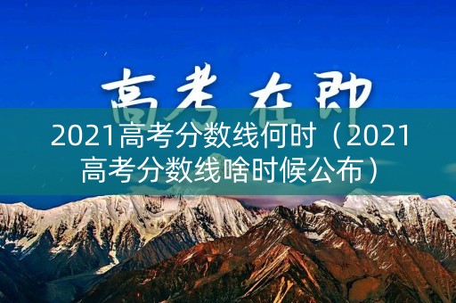 2021高考分数线何时（2021高考分数线啥时候公布）