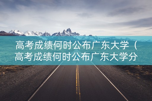 高考成绩何时公布广东大学（高考成绩何时公布广东大学分数线）