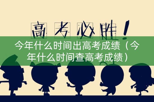 今年什么时间出高考成绩（今年什么时间查高考成绩）