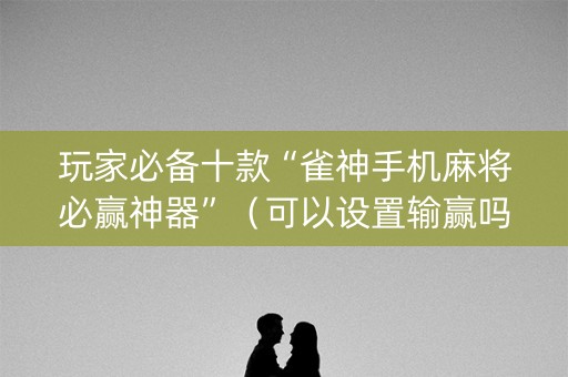 玩家必备十款“雀神手机麻将必赢神器”（可以设置输赢吗)
