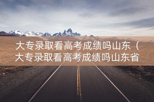 大专录取看高考成绩吗山东（大专录取看高考成绩吗山东省）