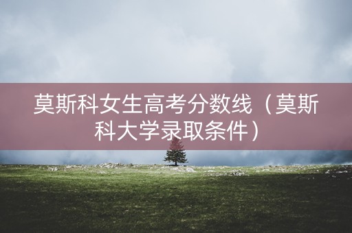 莫斯科女生高考分数线（莫斯科大学录取条件）