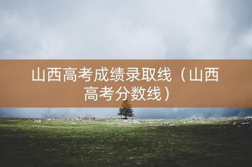 山西高考成绩录取线（山西 高考分数线）