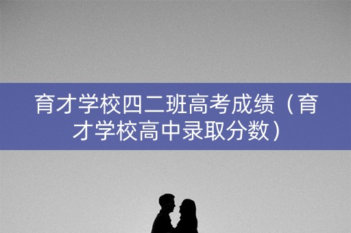 育才学校四二班高考成绩（育才学校高中录取分数）
