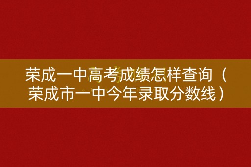 荣成一中高考成绩怎样查询（荣成市一中今年录取分数线）