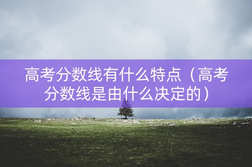高考分数线有什么特点（高考分数线是由什么决定的）