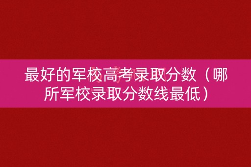 最好的军校高考录取分数（哪所军校录取分数线最低）