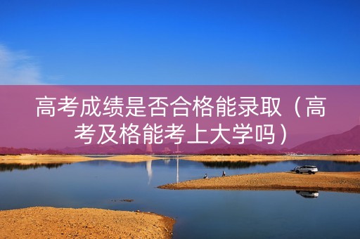 高考成绩是否合格能录取（高考及格能考上大学吗）