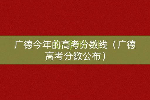 广德今年的高考分数线（广德高考分数公布）