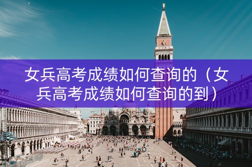 女兵高考成绩如何查询的（女兵高考成绩如何查询的到）
