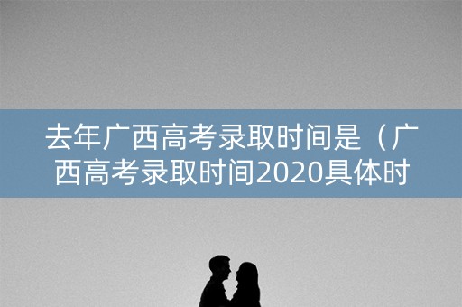 去年广西高考录取时间是（广西高考录取时间2020具体时间表）