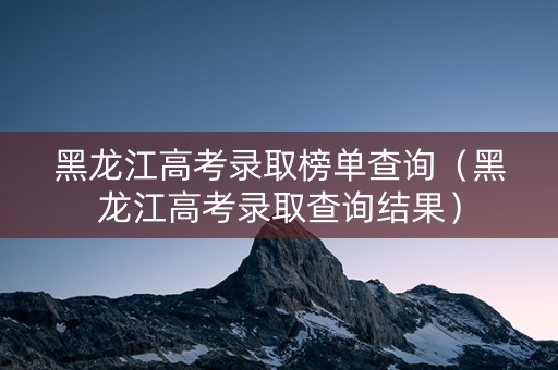 黑龙江高考录取榜单查询（黑龙江高考录取查询结果）