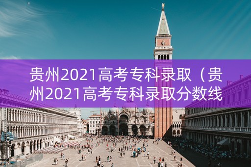 贵州2021高考专科录取（贵州2021高考专科录取分数线）