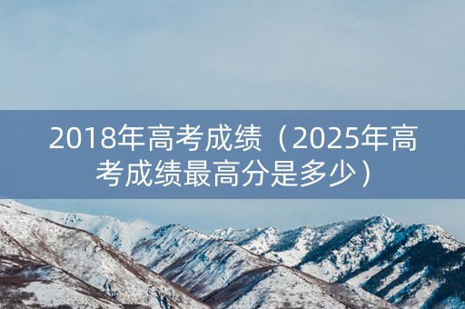 2018年高考成绩（2025年高考成绩最高分是多少）