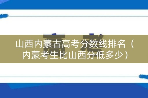 山西内蒙古高考分数线排名（内蒙考生比山西分低多少）