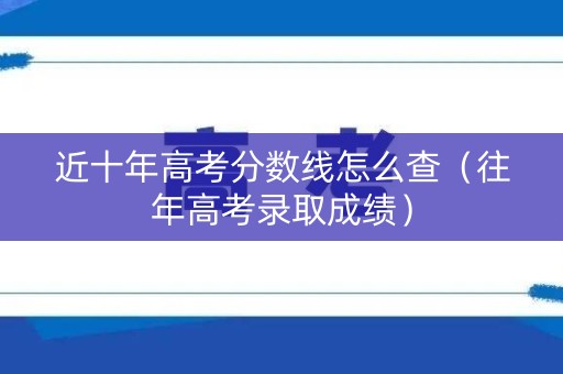 近十年高考分数线怎么查（往年高考录取成绩）