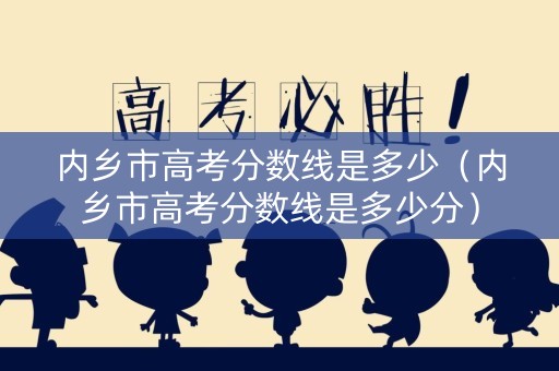 内乡市高考分数线是多少（内乡市高考分数线是多少分）