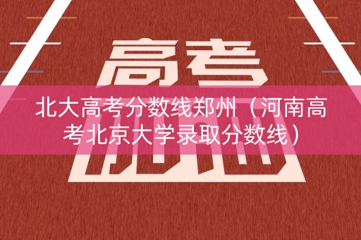 北大高考分数线郑州（河南高考北京大学录取分数线）