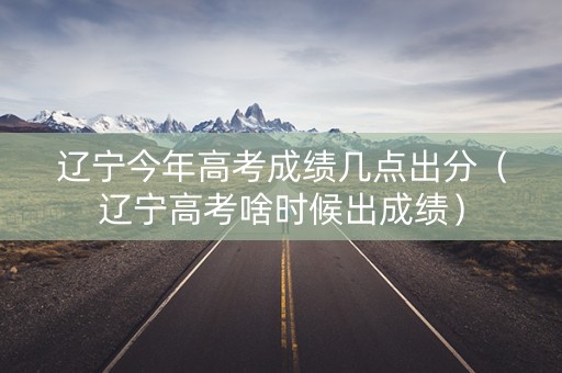 辽宁今年高考成绩几点出分（辽宁高考啥时候出成绩）