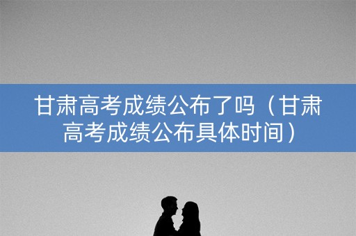 甘肃高考成绩公布了吗（甘肃高考成绩公布具体时间）