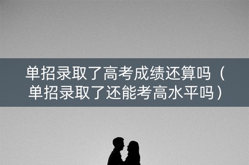 单招录取了高考成绩还算吗（单招录取了还能考高水平吗）
