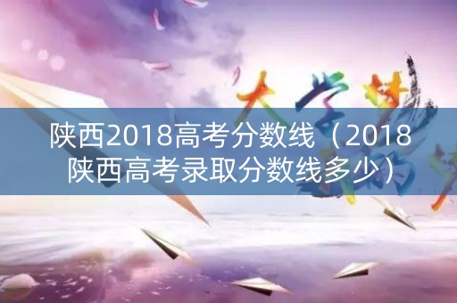 陕西2018高考分数线（2018陕西高考录取分数线多少）